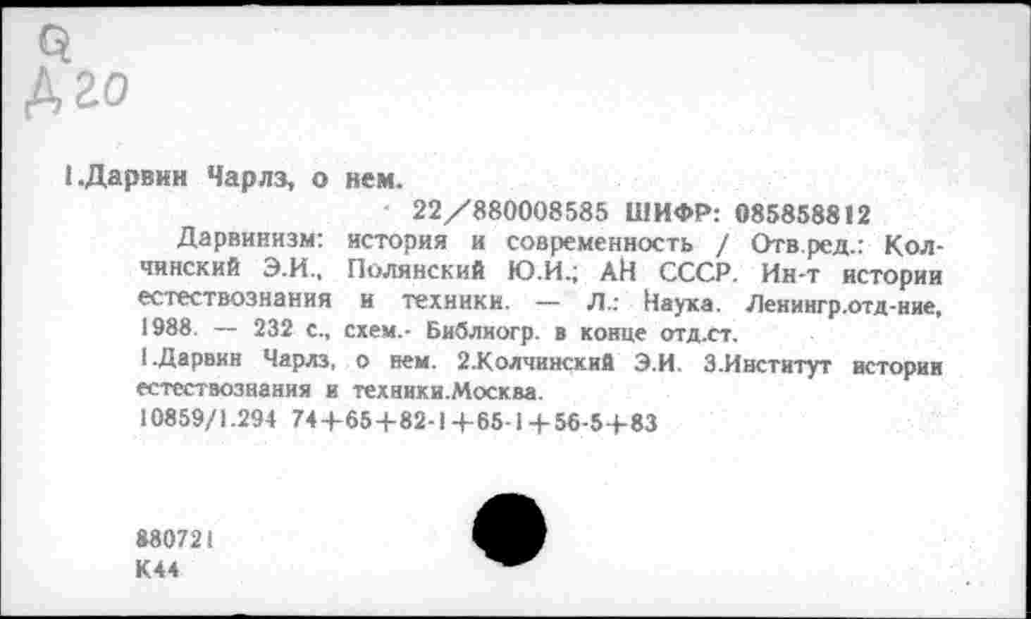 ﻿3
А го
I.Дарвин Чарлз, о нем.
22/880008585 ШИФР: 085858812
Дарвинизм: история и современность / Отв.ред.: Кол-чинский Э.И., Полянский Ю.И.; АН СССР. Ин-т истории естествознания и техники. — Л.: Наука. Ленингр.отд-ние, 1988. — 232 с., схем.- Библиогр. в конце отд.ст.
1.Дарвин Чарлз, о нем. 2.Колчинский Э.И. З.Институт истории естествознания и техники.Москва.
10859/1.294 74+65+82-1 +65-1+56-5+ 83
880721 К44